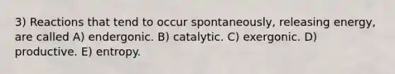 3) Reactions that tend to occur spontaneously, releasing energy, are called A) endergonic. B) catalytic. C) exergonic. D) productive. E) entropy.