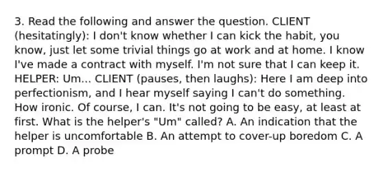 3. Read the following and answer the question. CLIENT (hesitatingly): I don't know whether I can kick the habit, you know, just let some trivial things go at work and at home. I know I've made a contract with myself. I'm not sure that I can keep it. HELPER: Um... CLIENT (pauses, then laughs): Here I am deep into perfectionism, and I hear myself saying I can't do something. How ironic. Of course, I can. It's not going to be easy, at least at first. What is the helper's "Um" called? A. An indication that the helper is uncomfortable B. An attempt to cover-up boredom C. A prompt D. A probe