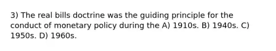 3) The real bills doctrine was the guiding principle for the conduct of monetary policy during the A) 1910s. B) 1940s. C) 1950s. D) 1960s.