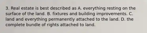 3. Real estate is best described as A. everything resting on the surface of the land. B. fixtures and building improvements. C. land and everything permanently attached to the land. D. the complete bundle of rights attached to land.