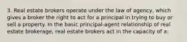 3. Real estate brokers operate under the law of agency, which gives a broker the right to act for a principal in trying to buy or sell a property. In the basic principal-agent relationship of real estate brokerage, real estate brokers act in the capacity of a: