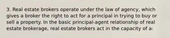 3. Real estate brokers operate under the law of agency, which gives a broker the right to act for a principal in trying to buy or sell a property. In the basic principal-agent relationship of real estate brokerage, real estate brokers act in the capacity of a: