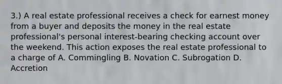 3.) A real estate professional receives a check for earnest money from a buyer and deposits the money in the real estate professional's personal interest-bearing checking account over the weekend. This action exposes the real estate professional to a charge of A. Commingling B. Novation C. Subrogation D. Accretion