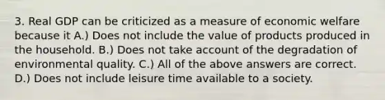 3. Real GDP can be criticized as a measure of economic welfare because it A.) Does not include the value of products produced in the household. B.) Does not take account of the degradation of environmental quality. C.) All of the above answers are correct. D.) Does not include leisure time available to a society.