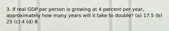 3. If real GDP per person is growing at 4 percent per year, approximately how many years will it take to double? (a) 17.5 (b) 25 (c) 4 (d) 8