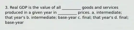 3. Real GDP is the value of all __________ goods and services produced in a given year in __________ prices. a. intermediate; that year's b. intermediate; base-year c. final; that year's d. final; base-year