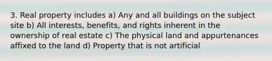 3. Real property includes a) Any and all buildings on the subject site b) All interests, benefits, and rights inherent in the ownership of real estate c) The physical land and appurtenances affixed to the land d) Property that is not artificial