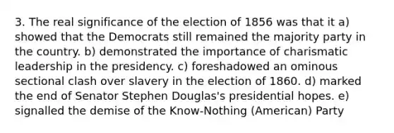 3. The real significance of the election of 1856 was that it a) showed that the Democrats still remained the majority party in the country. b) demonstrated the importance of charismatic leadership in the presidency. c) foreshadowed an ominous sectional clash over slavery in the election of 1860. d) marked the end of Senator Stephen Douglas's presidential hopes. e) signalled the demise of the Know-Nothing (American) Party