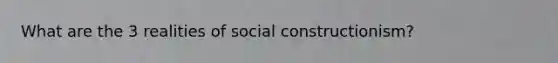 What are the 3 realities of social constructionism?