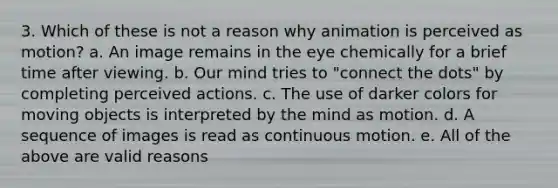 3. Which of these is not a reason why animation is perceived as motion? a. An image remains in the eye chemically for a brief time after viewing. b. Our mind tries to "connect the dots" by completing perceived actions. c. The use of darker colors for moving objects is interpreted by the mind as motion. d. A sequence of images is read as continuous motion. e. All of the above are valid reasons