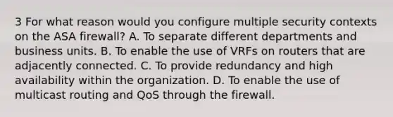 3 For what reason would you configure multiple security contexts on the ASA firewall? A. To separate different departments and business units. B. To enable the use of VRFs on routers that are adjacently connected. C. To provide redundancy and high availability within the organization. D. To enable the use of multicast routing and QoS through the firewall.