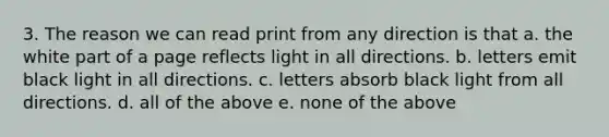 3. The reason we can read print from any direction is that a. the white part of a page reflects light in all directions. b. letters emit black light in all directions. c. letters absorb black light from all directions. d. all of the above e. none of the above