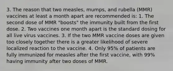 3. The reason that two measles, mumps, and rubella (MMR) vaccines at least a month apart are recommended is: 1. The second dose of MMR "boosts" the immunity built from the first dose. 2. Two vaccines one month apart is the standard dosing for all live virus vaccines. 3. If the two MMR vaccine doses are given too closely together there is a greater likelihood of severe localized reaction to the vaccine. 4. Only 95% of patients are fully immunized for measles after the first vaccine, with 99% having immunity after two doses of MMR.