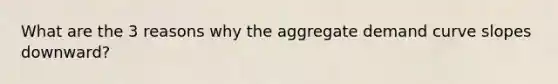 What are the 3 reasons why the aggregate demand curve slopes downward?