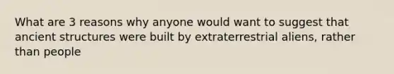 What are 3 reasons why anyone would want to suggest that ancient structures were built by extraterrestrial aliens, rather than people