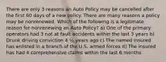 There are only 3 reasons an Auto Policy may be cancelled after the first 60 days of a new policy. There are many reasons a policy may be nonrenewed. Which of the following is a legitimate reason for nonrenewing an Auto Policy? a) One of the primary operators had 3 not at fault accidents within the last 3 years b) Drunk driving conviction 4 ½ years ago c) The named insured has enlisted in a branch of the U.S. armed forces d) The insured has had 4 comprehensive claims within the last 6 months