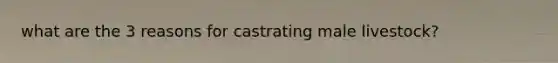 what are the 3 reasons for castrating male livestock?