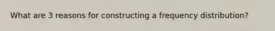 What are 3 reasons for constructing a frequency distribution?