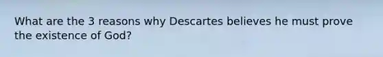 What are the 3 reasons why Descartes believes he must prove the existence of God?