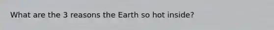 What are the 3 reasons the Earth so hot inside?