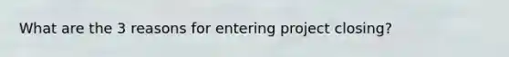 What are the 3 reasons for entering project closing?