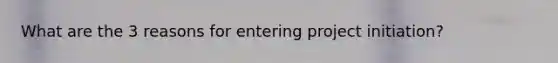 What are the 3 reasons for entering project initiation?