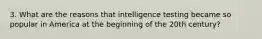 3. What are the reasons that intelligence testing became so popular in America at the beginning of the 20th century?