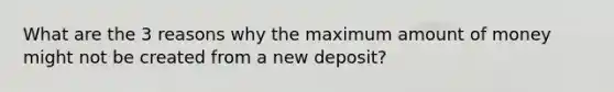 What are the 3 reasons why the maximum amount of money might not be created from a new deposit?