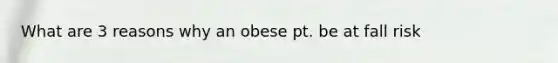 What are 3 reasons why an obese pt. be at fall risk