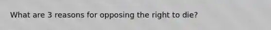 What are 3 reasons for opposing the right to die?