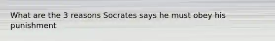 What are the 3 reasons Socrates says he must obey his punishment