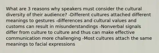 What are 3 reasons why speakers must consider the cultural diversity of their audience? -Different cultures attached different meanings to gestures -differences and cultural values and customs can result in misunderstandings -Nonverbal signals differ from culture to culture and thus can make effective communication more challenging -Most cultures attach the same meanings to facial expressions