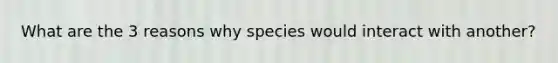 What are the 3 reasons why species would interact with another?