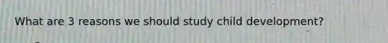 What are 3 reasons we should study child development?