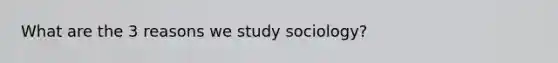 What are the 3 reasons we study sociology?