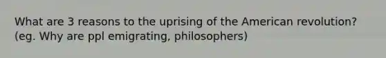 What are 3 reasons to the uprising of the American revolution? (eg. Why are ppl emigrating, philosophers)