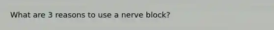 What are 3 reasons to use a nerve block?