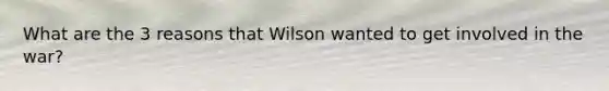 What are the 3 reasons that Wilson wanted to get involved in the war?