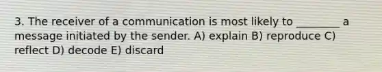 3. The receiver of a communication is most likely to ________ a message initiated by the sender. A) explain B) reproduce C) reflect D) decode E) discard