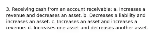 3. Receiving cash from an account receivable: a. Increases a revenue and decreases an asset. b. Decreases a liability and increases an asset. c. Increases an asset and increases a revenue. d. Increases one asset and decreases another asset.