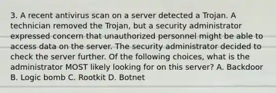 3. A recent antivirus scan on a server detected a Trojan. A technician removed the Trojan, but a security administrator expressed concern that unauthorized personnel might be able to access data on the server. The security administrator decided to check the server further. Of the following choices, what is the administrator MOST likely looking for on this server? A. Backdoor B. Logic bomb C. Rootkit D. Botnet