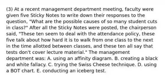 (3) At a recent management department meeting, faculty were given five Sticky Notes to write down their responses to the question, "What are the possible causes of so many student cuts in class?" After all the Sticky Notes were posted, the chairperson said, "These ten seem to deal with the attendance policy, these five talk about how hard it is to walk from one class to the next in the time allotted between classes, and these ten all say that tests don't cover lecture material." The management department was: A. using an affinity diagram. B. creating a black and white fallacy. C. trying the Swiss Cheese technique. D. using a BOT chart. E. conducting an iceberg test.