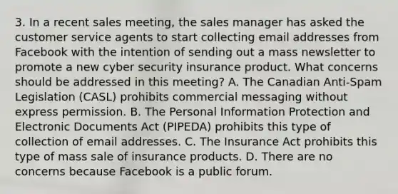 3. In a recent sales meeting, the sales manager has asked the customer service agents to start collecting email addresses from Facebook with the intention of sending out a mass newsletter to promote a new cyber security insurance product. What concerns should be addressed in this meeting? A. The Canadian Anti-Spam Legislation (CASL) prohibits commercial messaging without express permission. B. The Personal Information Protection and Electronic Documents Act (PIPEDA) prohibits this type of collection of email addresses. C. The Insurance Act prohibits this type of mass sale of insurance products. D. There are no concerns because Facebook is a public forum.