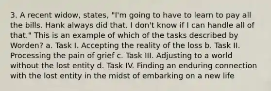 3. A recent widow, states, "I'm going to have to learn to pay all the bills. Hank always did that. I don't know if I can handle all of that." This is an example of which of the tasks described by Worden? a. Task I. Accepting the reality of the loss b. Task II. Processing the pain of grief c. Task III. Adjusting to a world without the lost entity d. Task IV. Finding an enduring connection with the lost entity in the midst of embarking on a new life