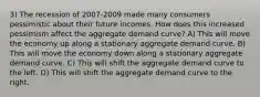 3) The recession of 2007-2009 made many consumers pessimistic about their future incomes. How does this increased pessimism affect the aggregate demand curve? A) This will move the economy up along a stationary aggregate demand curve. B) This will move the economy down along a stationary aggregate demand curve. C) This will shift the aggregate demand curve to the left. D) This will shift the aggregate demand curve to the right.