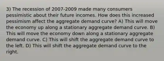 3) The recession of 2007-2009 made many consumers pessimistic about their future incomes. How does this increased pessimism affect the aggregate demand curve? A) This will move the economy up along a stationary aggregate demand curve. B) This will move the economy down along a stationary aggregate demand curve. C) This will shift the aggregate demand curve to the left. D) This will shift the aggregate demand curve to the right.