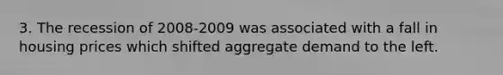 3. The recession of 2008-2009 was associated with a fall in housing prices which shifted <a href='https://www.questionai.com/knowledge/kXfli79fsU-aggregate-demand' class='anchor-knowledge'>aggregate demand</a> to the left.