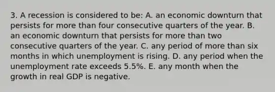 3. A recession is considered to be: A. an economic downturn that persists for more than four consecutive quarters of the year. B. an economic downturn that persists for more than two consecutive quarters of the year. C. any period of more than six months in which unemployment is rising. D. any period when the unemployment rate exceeds 5.5%. E. any month when the growth in real GDP is negative.