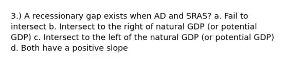 3.) A recessionary gap exists when AD and SRAS? a. Fail to intersect b. Intersect to the right of natural GDP (or potential GDP) c. Intersect to the left of the natural GDP (or potential GDP) d. Both have a positive slope