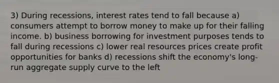 3) During recessions, interest rates tend to fall because a) consumers attempt to borrow money to make up for their falling income. b) business borrowing for investment purposes tends to fall during recessions c) lower real resources prices create profit opportunities for banks d) recessions shift the economy's long-run aggregate supply curve to the left